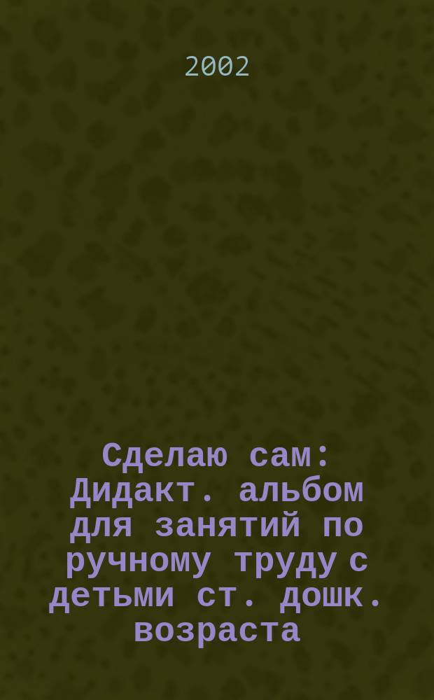 Сделаю сам : Дидакт. альбом для занятий по ручному труду с детьми ст. дошк. возраста