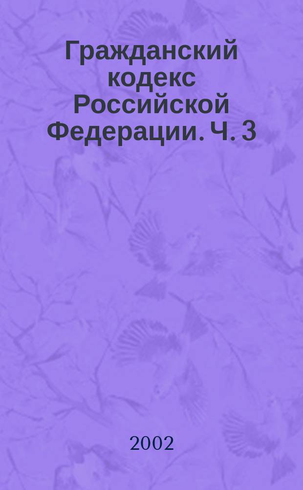 Гражданский кодекс Российской Федерации. Ч. 3 : Федер. закон от 26.11.01. N 146-ФЗ : Принят Гос. Думой 1 нояб. 2001 г. : Одобр. Советом Федерации 14 нояб. 2001 г.