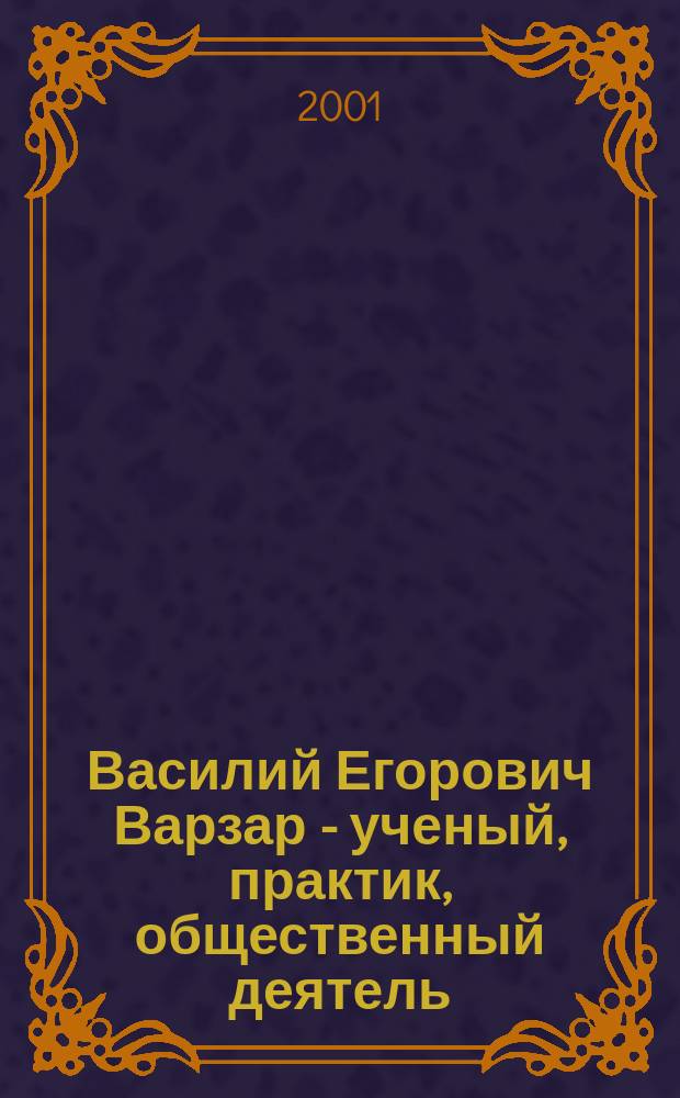 Василий Егорович Варзар - ученый, практик, общественный деятель : К 150-летию со дня рождения : Сб. науч. тр. : Материалы конф., 19 дек. 2001 г