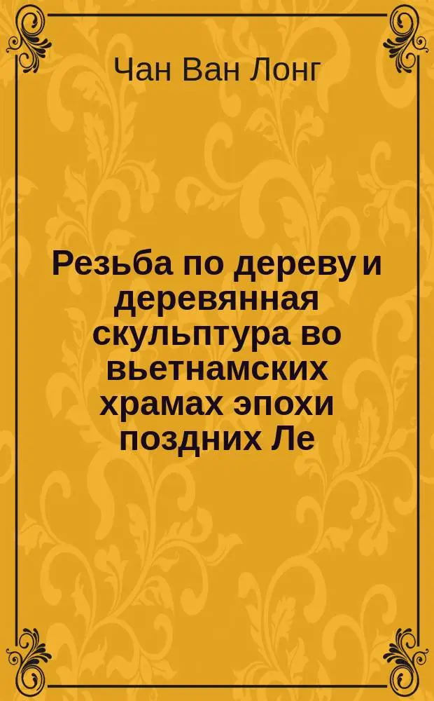 Резьба по дереву и деревянная скульптура во вьетнамских храмах эпохи поздних Ле (1428 - 1789 гг.) : Автореф. дис. на соиск. учен. степ. к.иск. : Спец. 17.00.04