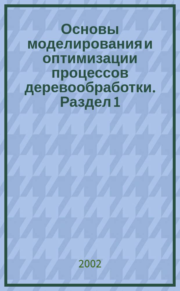 Основы моделирования и оптимизации процессов деревообработки. Раздел 1 : Лабораторный практикум для студ. спец. 26.02.00, 17.04.02, 33.01.00 всех форм обучения вузов, техникумов и колледжей