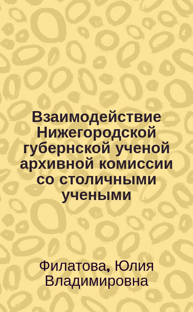 Взаимодействие Нижегородской губернской ученой архивной комиссии со столичными учеными, научно-историческими обществами и организациями (1887 - 1918 гг.) : Автореф. дис. на соиск. учен. степ. к.ист.н. : Спец. 07.00.02