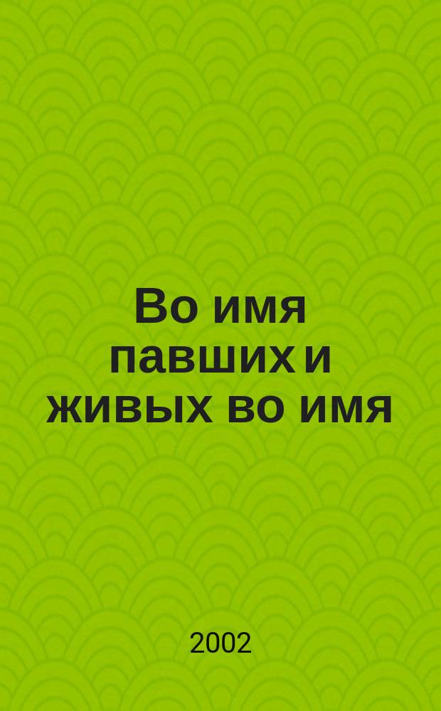 Во имя павших и живых во имя : Док. повесть о ветеранах органов внутрен. дел и внутрен. войск России - поколении, отдавшем лучшие годы жизни беззавет. служению Родине : Сборник