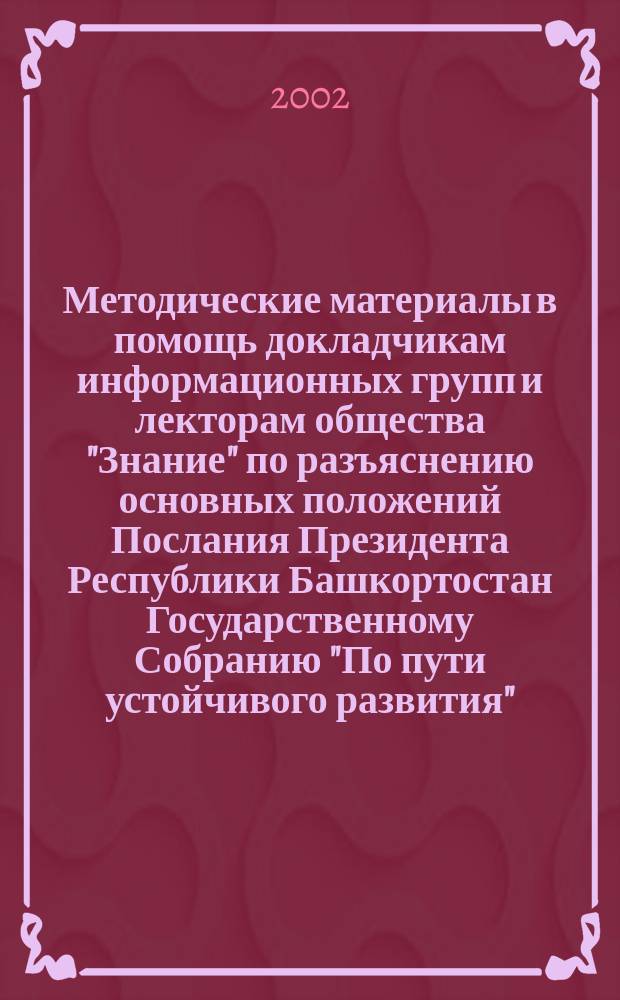 Методические материалы в помощь докладчикам информационных групп и лекторам общества "Знание" по разъяснению основных положений Послания Президента Республики Башкортостан Государственному Собранию "По пути устойчивого развития" (о ситуации в республике и задачах на текущий год)