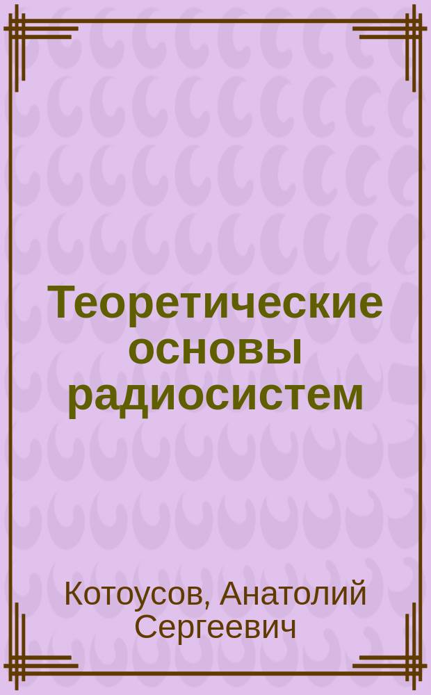 Теоретические основы радиосистем : Радиосвязь, радиолокация, радионавигация : Учеб. пособие для студентов, обучающихся по направлению подгот. дипломир. специалистов N42 "Радиотехника" и спец. 2016 "Радиоэлектрон. системы"