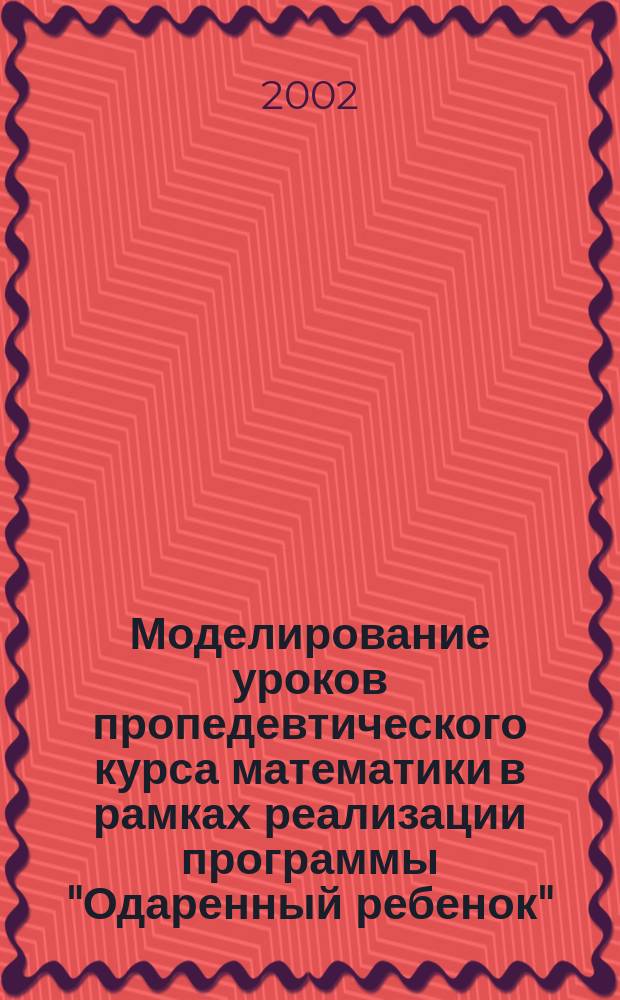 Моделирование уроков пропедевтического курса математики в рамках реализации программы "Одаренный ребенок" : Метод. рекомендации, дидакт. материалы, примеры поуроч. разраб