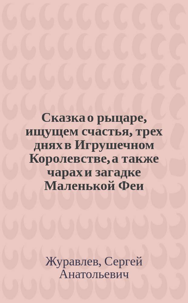 Сказка о рыцаре, ищущем счастья, трех днях в Игрушечном Королевстве, а также чарах и загадке Маленькой Феи : Для сред. шк. возраста