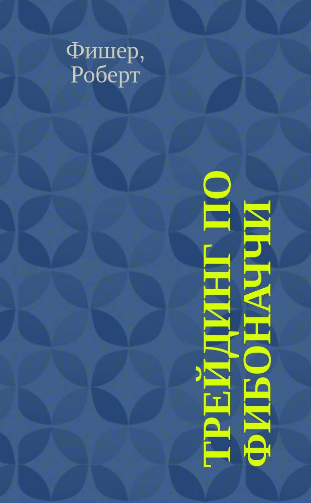 Трейдинг по Фибоначчи: практические приемы и методы : Разгадка тайны логарифмической спирали : Пер. с англ
