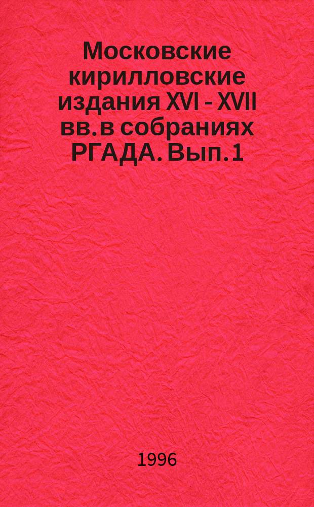 Московские кирилловские издания XVI - XVII вв. в собраниях РГАДА. Вып. 1 : 1556-1625 гг.