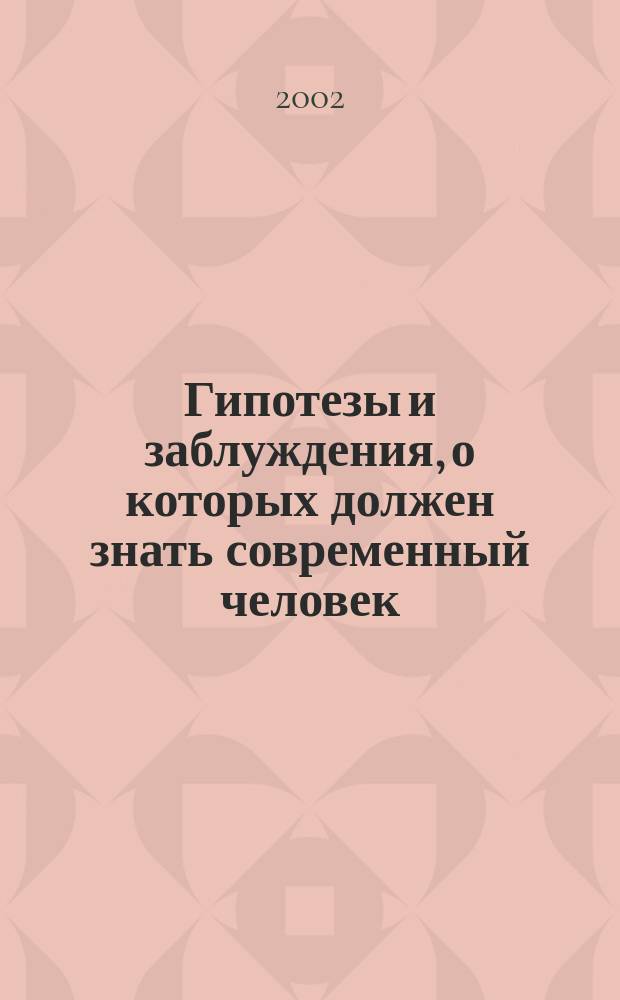 Гипотезы и заблуждения, о которых должен знать современный человек : Атлантида. Тунгус. метеорит. Марс обитаем. Всемир. потоп. Лохнес. чудовище. Шамбала