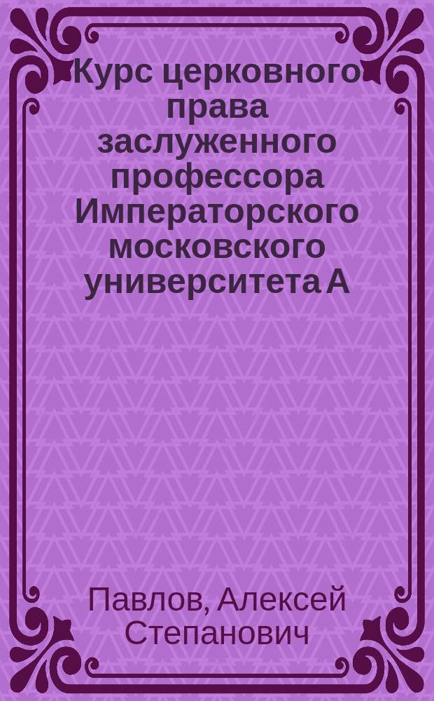 Курс церковного права заслуженного профессора Императорского московского университета А. С. Павлова : Читанный в 1900-1902 г.