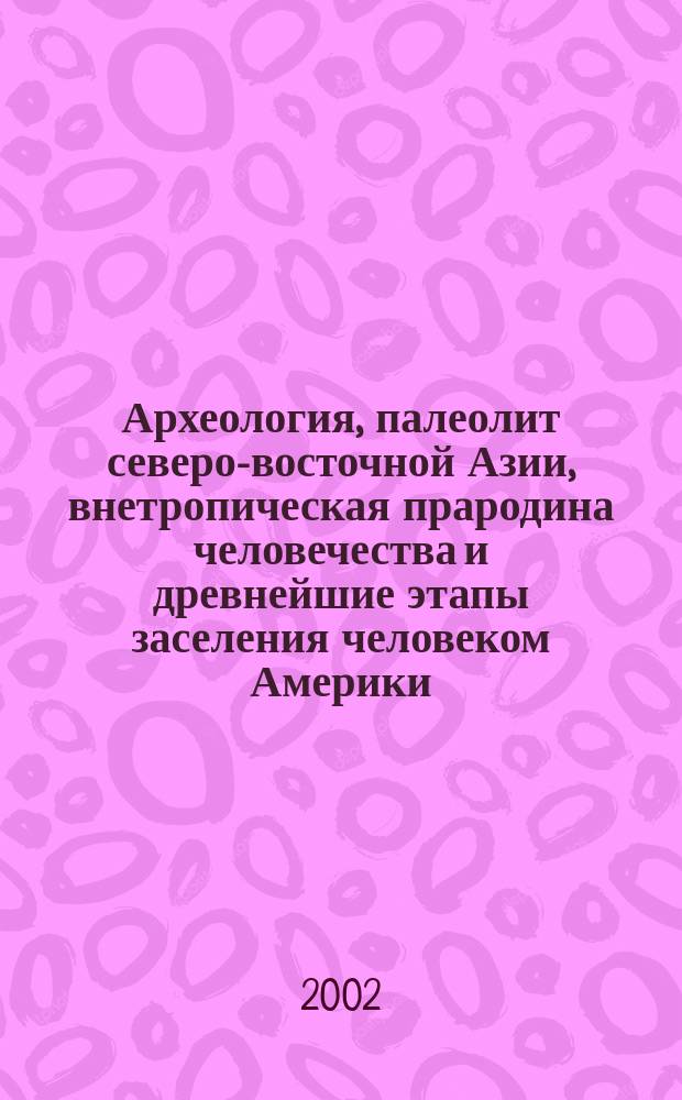 Археология, палеолит северо-восточной Азии, внетропическая прародина человечества и древнейшие этапы заселения человеком Америки : (Тр. Прилен. археол. экспедиции) : Докл. для Междунар. Сев. археол. конгресса, г. Ханты-Мансийск, 9-14 сент. 2002 г