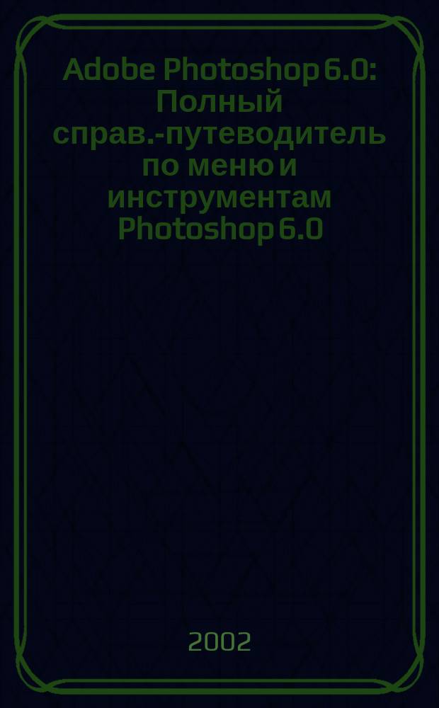 Adobe Photoshop 6.0 : Полный справ.-путеводитель по меню и инструментам Photoshop 6.0 : Прил. к кн. "Внутр. мир Photoshop 5"