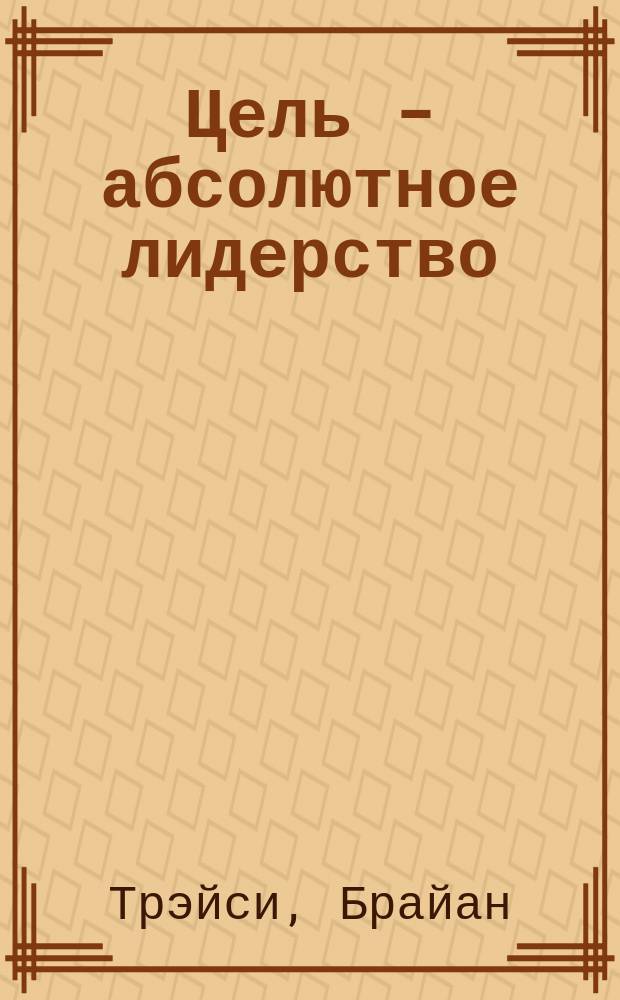 Цель - абсолютное лидерство : Ключ к успеш. рук. и орг. : Пер. с нем
