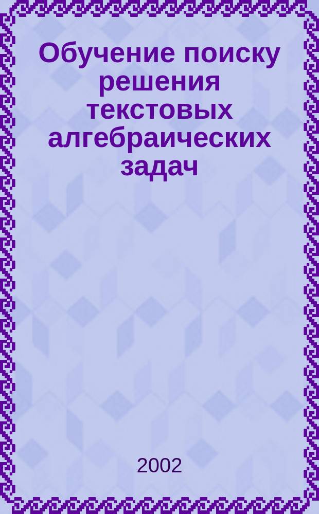 Обучение поиску решения текстовых алгебраических задач : Учеб.-метод. материалы для студентов оч. и заоч. отд-ний физ.-мат. фак. по специальности "010100 - Математика"