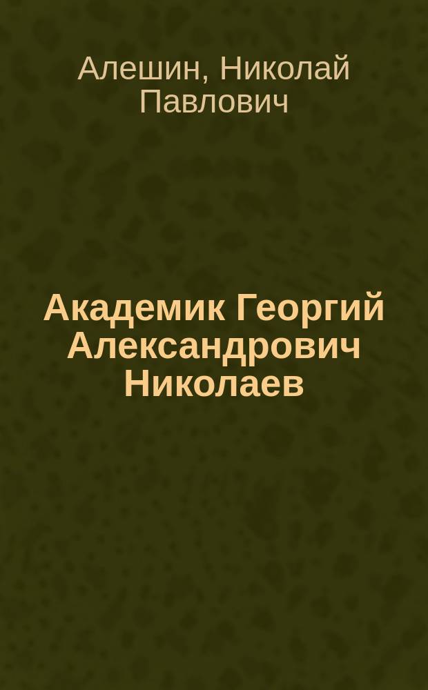 Академик Георгий Александрович Николаев : Страницы жизни выдающегося ученого, педагога и организатора высш. шк
