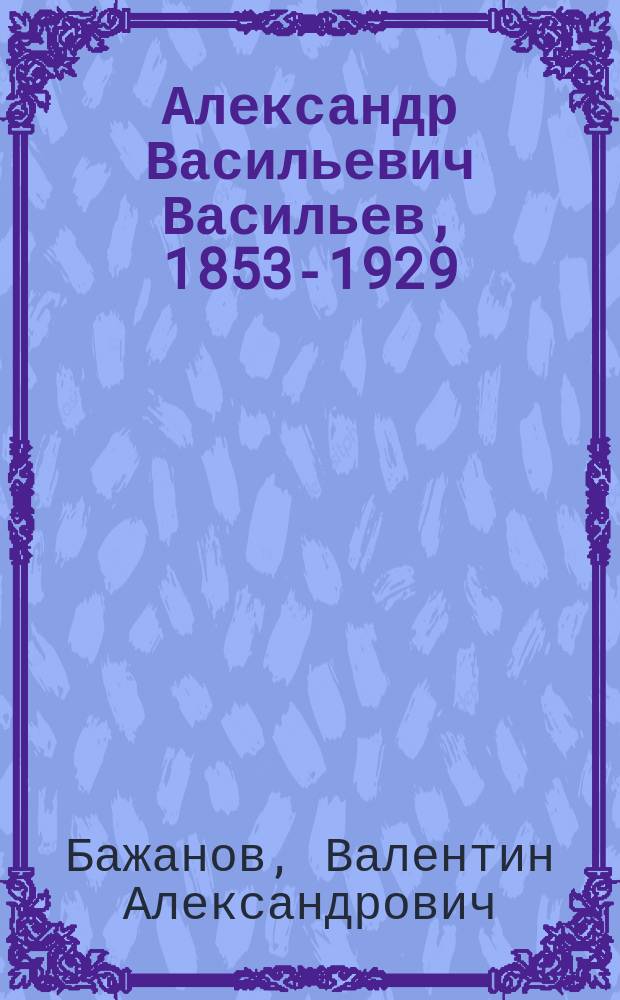 Александр Васильевич Васильев, 1853-1929 : Ученый, организатор науки, обществ. деятель : К 200-летию Казан. ун-та