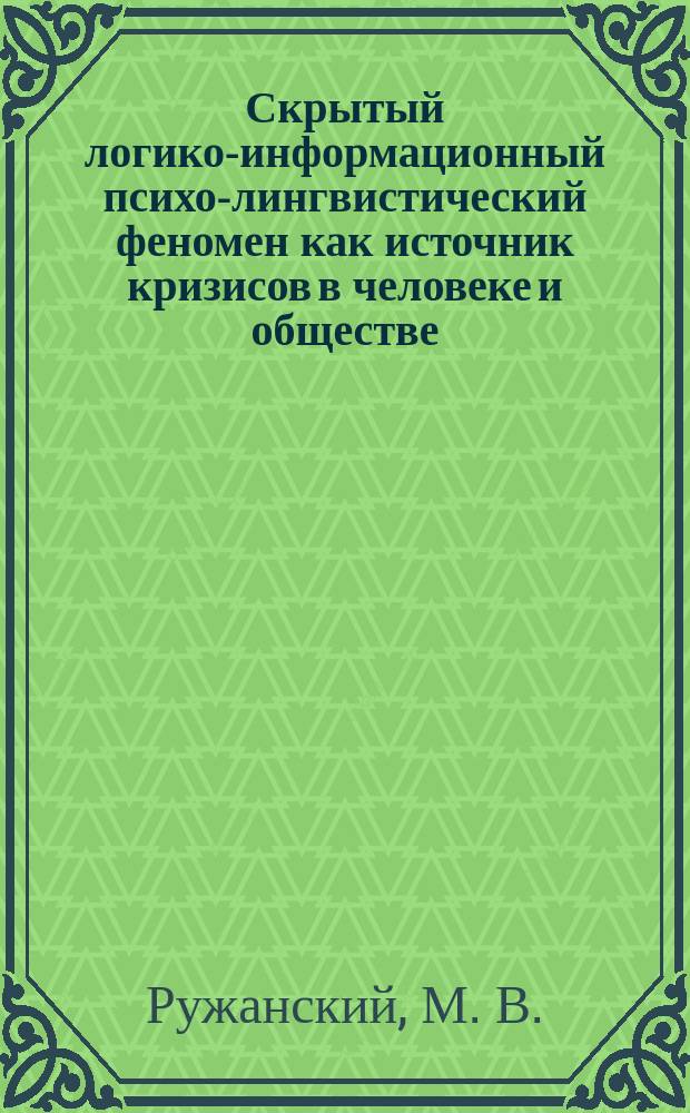 Скрытый логико-информационный психо-лингвистический феномен как источник кризисов в человеке и обществе = Hidden logic-information psycho-linguistic phenomenon responsible for crises in people and in the society : Альтернатив. система общения людей и новое понимание библ. и общечеловеч. ценностей