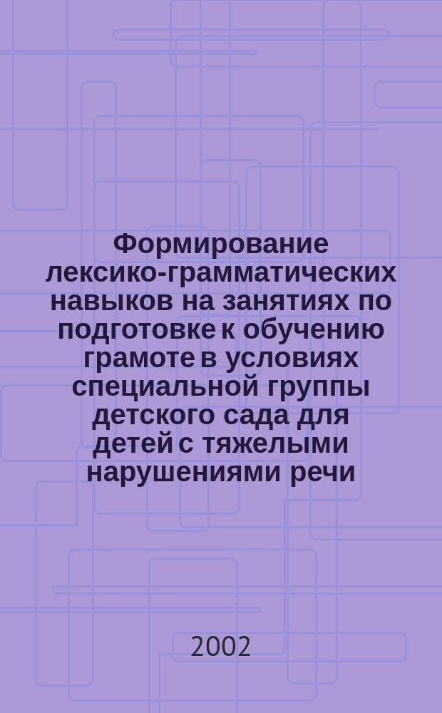 Формирование лексико-грамматических навыков на занятиях по подготовке к обучению грамоте в условиях специальной группы детского сада для детей с тяжелыми нарушениями речи (подготовительная группа) : Методика планир. и содерж. занятий : (Из опыта работы)