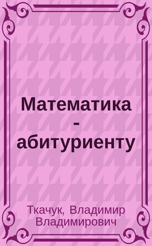 Математика - абитуриенту : Все о вступ. экзаменах в вузы