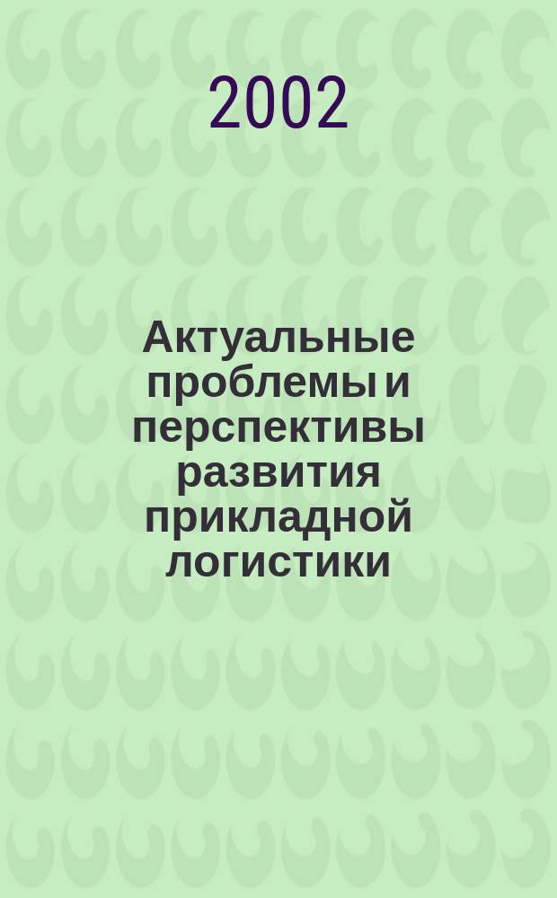 Актуальные проблемы и перспективы развития прикладной логистики: теория и практика : Сб. ст., докл. и науч. сообщ. участников конф. (10 июня 2002 г.) : В 2 ч