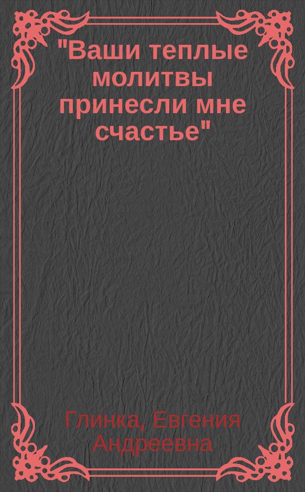 "Ваши теплые молитвы принесли мне счастье" : Письма Е. А. Глинки, матери композитора М. И. Глинки : Посвящ. 200-летию со дня рождения М. И. Глинки