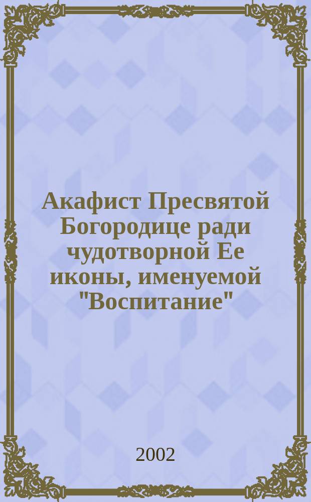 Акафист Пресвятой Богородице ради чудотворной Ее иконы, именуемой "Воспитание"