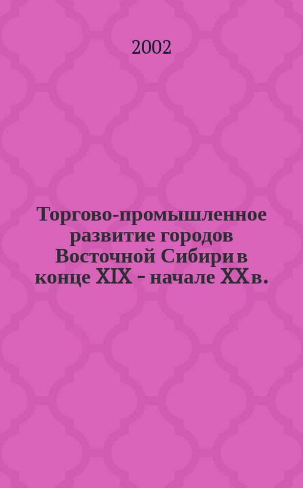 Торгово-промышленное развитие городов Восточной Сибири в конце XIX - начале XX в. : Автореф. дис. на соиск. учен. степ. к.ист.н. : Спец. 07.00.02
