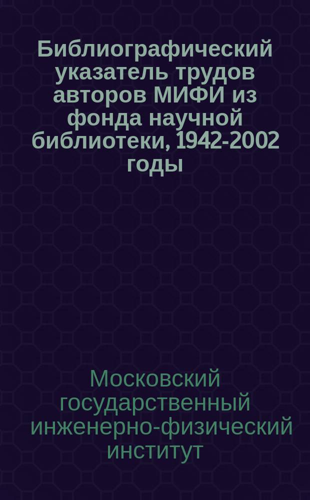 Библиографический указатель трудов авторов МИФИ из фонда научной библиотеки, 1942-2002 годы