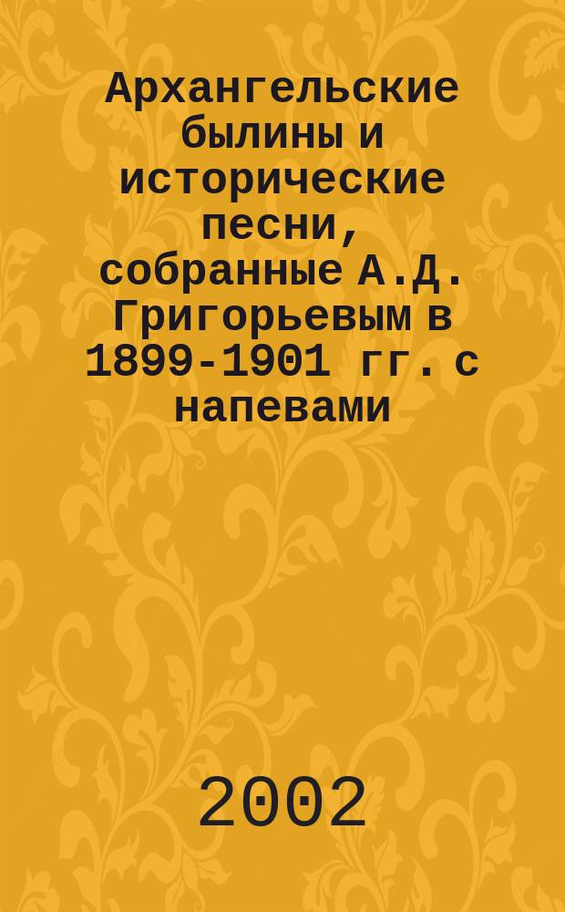 Архангельские былины и исторические песни, собранные А.Д. Григорьевым в 1899-1901 гг. с напевами, записанными посредством фонографа