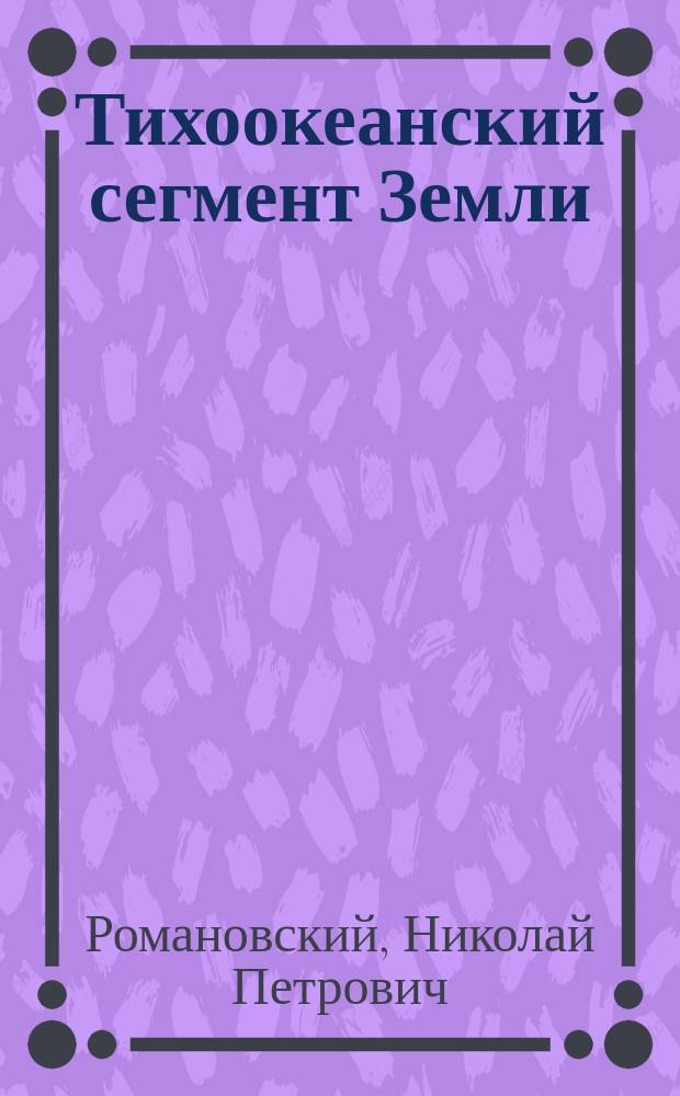 Тихоокеанский сегмент Земли: глубинное строение, гранитоидные рудно-магматические системы = The Earth's Pacific segment: deep structure, granitoid ore-magmatic systems