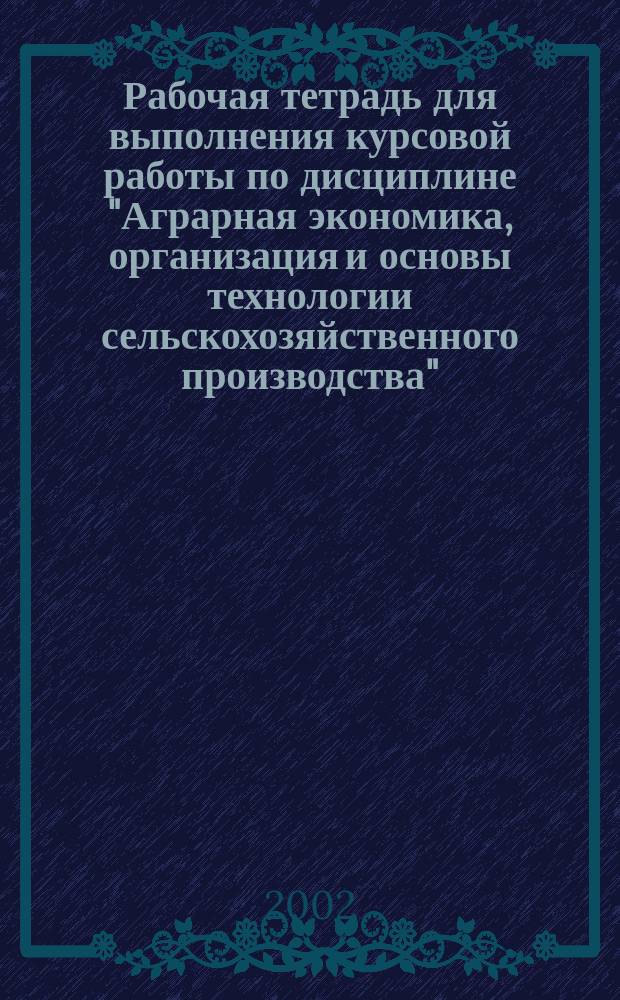 Рабочая тетрадь для выполнения курсовой работы по дисциплине "Аграрная экономика, организация и основы технологии сельскохозяйственного производства". Ч. 2 : Организация сельскохозяйственного производства