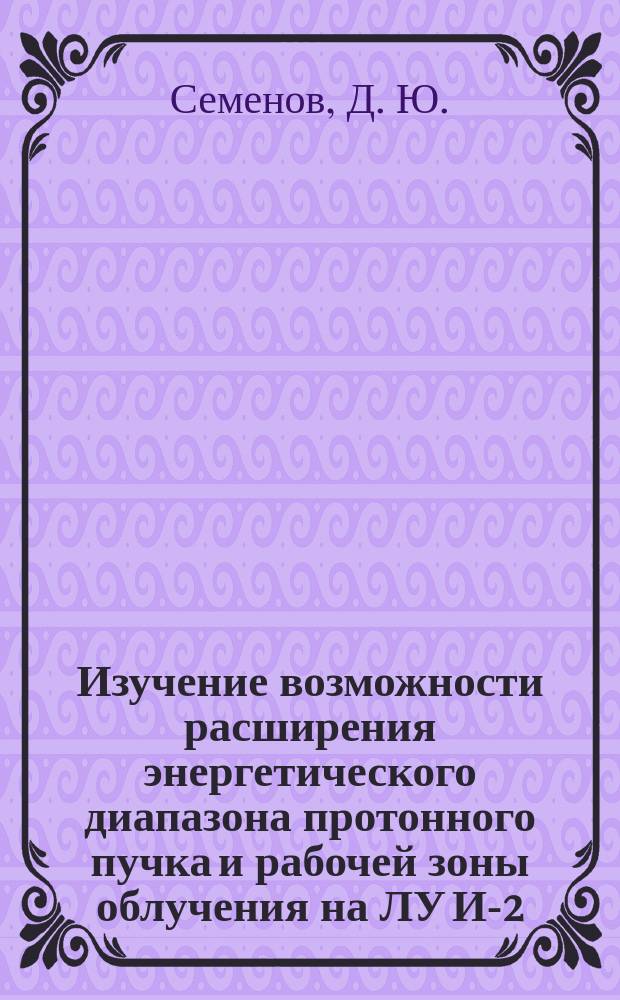 Изучение возможности расширения энергетического диапазона протонного пучка и рабочей зоны облучения на ЛУ И-2