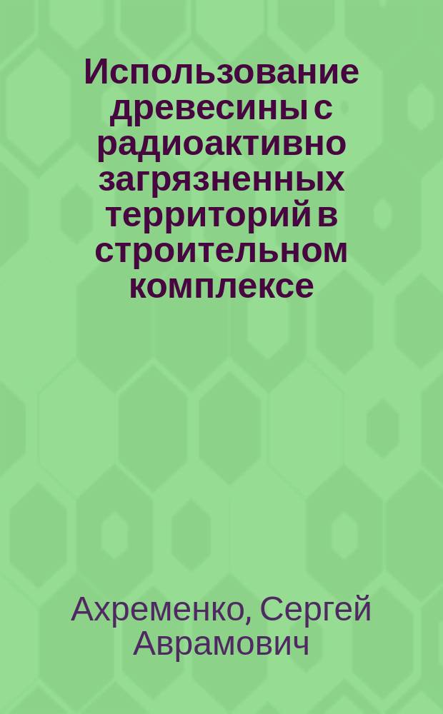 Использование древесины с радиоактивно загрязненных территорий в строительном комплексе : Учеб. пособие для студентов, обучающихся по направлению 653500 - "Строительство"
