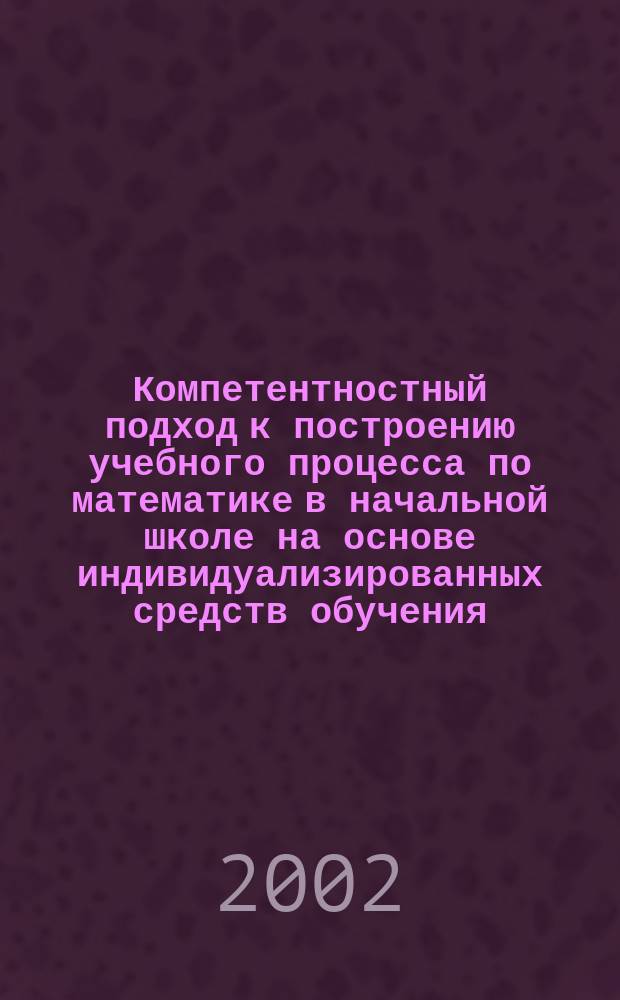 Компетентностный подход к построению учебного процесса по математике в начальной школе на основе индивидуализированных средств обучения : Материалы и тез. докл. регион. науч.-практ. конф., 14 февр. 2002 г
