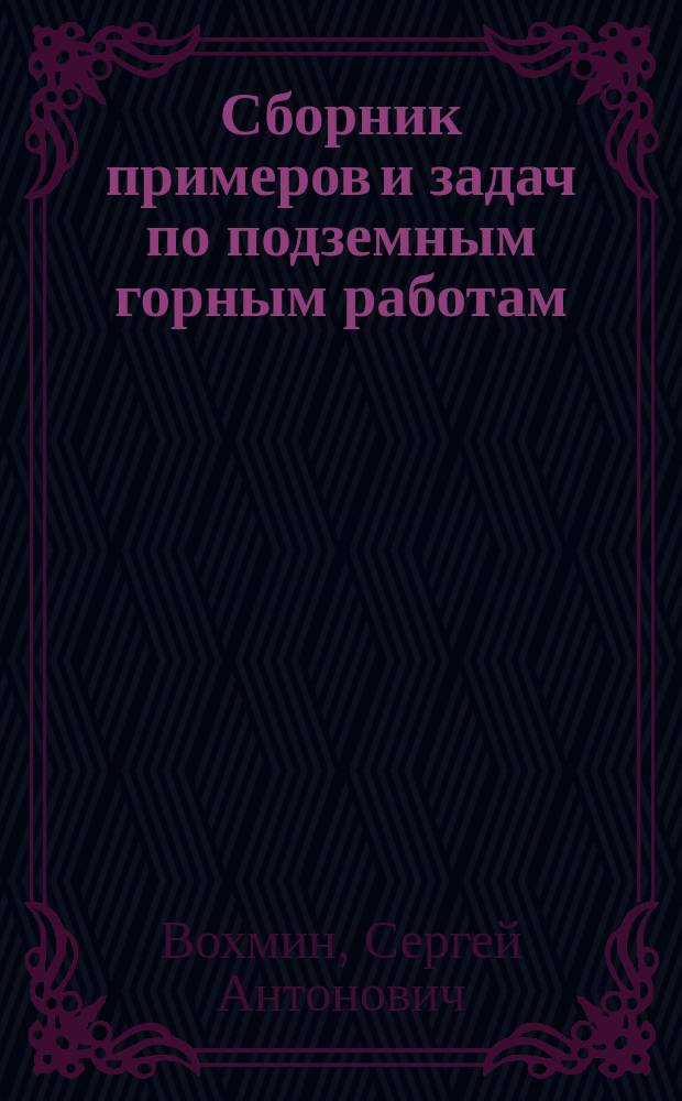 Сборник примеров и задач по подземным горным работам : Учеб. пособие для студентов, обучающихся по спец. 090100 "Маркшейдер. дело", 090300 "Обогащение полез. ископаемых" и 090400 "Шахт. и подзем. стр-во", 090500 "Открытые горные работы" и 180100 "Горные машины и комплексы"