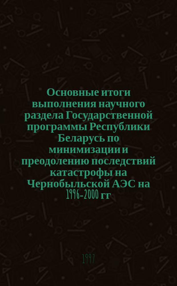 Основные итоги выполнения научного раздела Государственной программы Республики Беларусь по минимизации и преодолению последствий катастрофы на Чернобыльской АЭС на 1996-2000 гг... ... за 1996 год