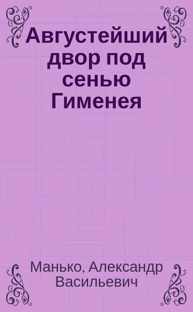 Августейший двор под сенью Гименея : Браки правителей России с иностр. особами