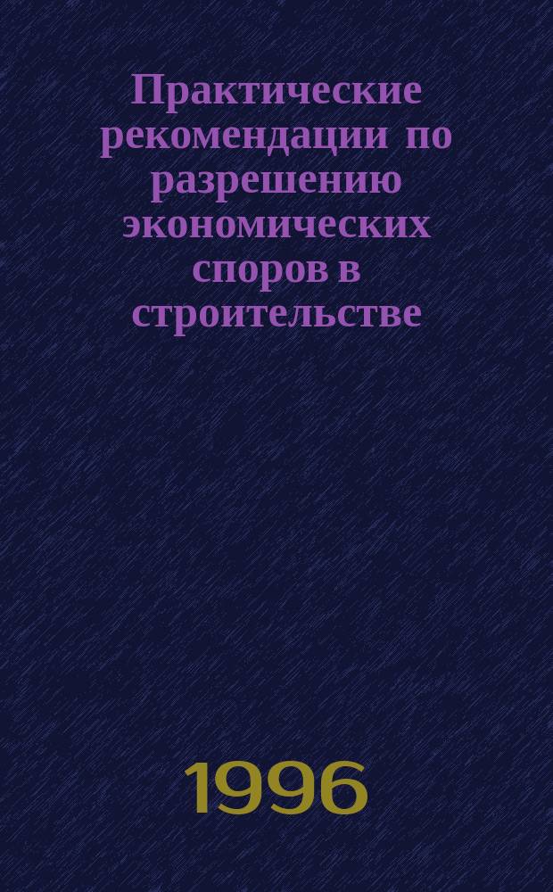 Практические рекомендации по разрешению экономических споров в строительстве : (Справ.-метод. пособие)