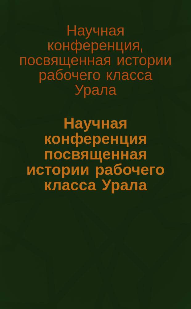 Научная конференция посвященная истории рабочего класса Урала (29 нояб. - 3 дек. 1960 г.) : Тез. докл. и сообщ