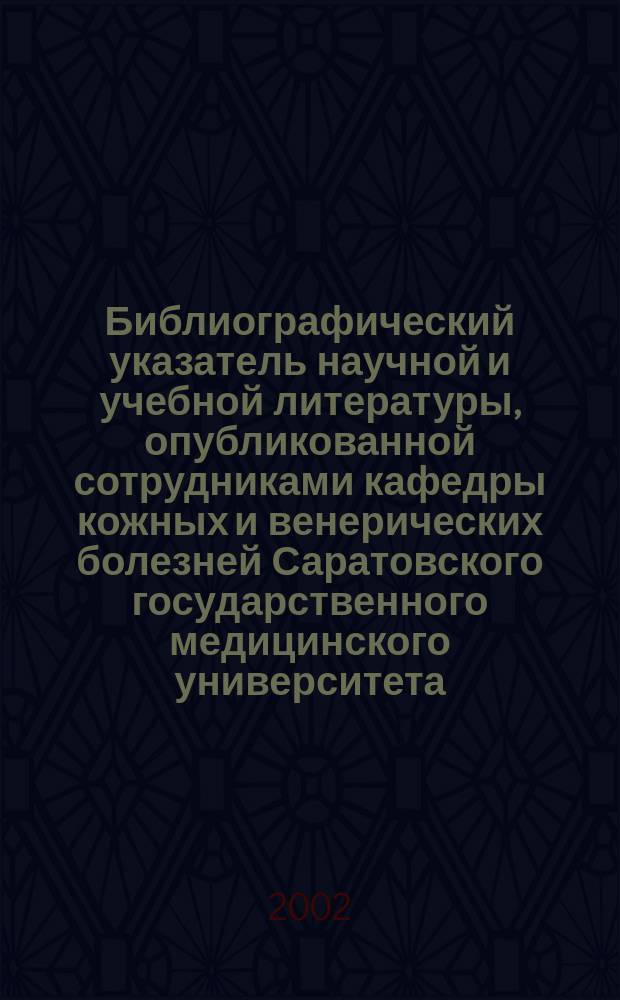 Библиографический указатель научной и учебной литературы, опубликованной сотрудниками кафедры кожных и венерических болезней Саратовского государственного медицинского университета (1912-2002)