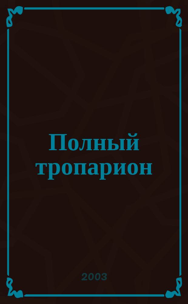 Полный тропарион : Тропари, кондаки и величания на праздники Господни, Богородичны, святых угодников Божиих и икон Божией Матери на каждый день года