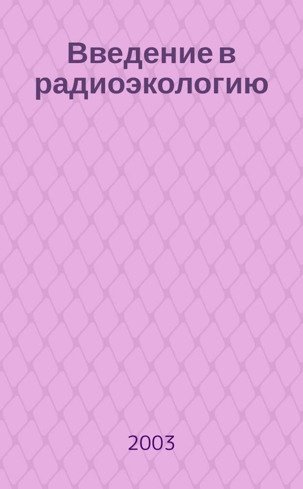 Введение в радиоэкологию : Учеб. пособие для студентов вузов, обучающихся по спец. "Хим. технология материалов соврем. энергетики"
