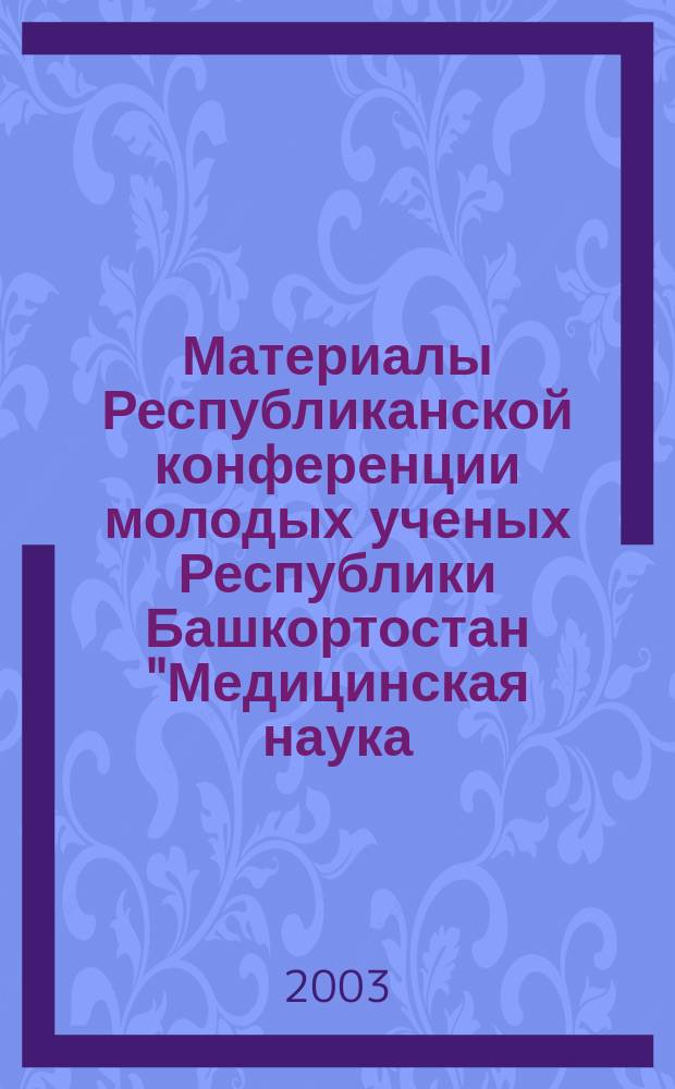 Материалы Республиканской конференции молодых ученых Республики Башкортостан "Медицинская наука - 2003", посвященной Году Спорта и Здорового Образа Жизни, Дню Медицинского работника