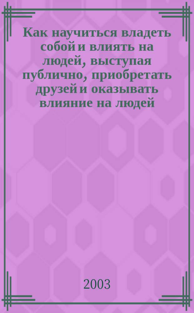 Как научиться владеть собой и влиять на людей, выступая публично, приобретать друзей и оказывать влияние на людей, преодолеть беспокойство и начать жить