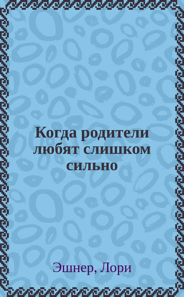Когда родители любят слишком сильно : Как помочь родителям и детям жить своей, а не чужой жизнью