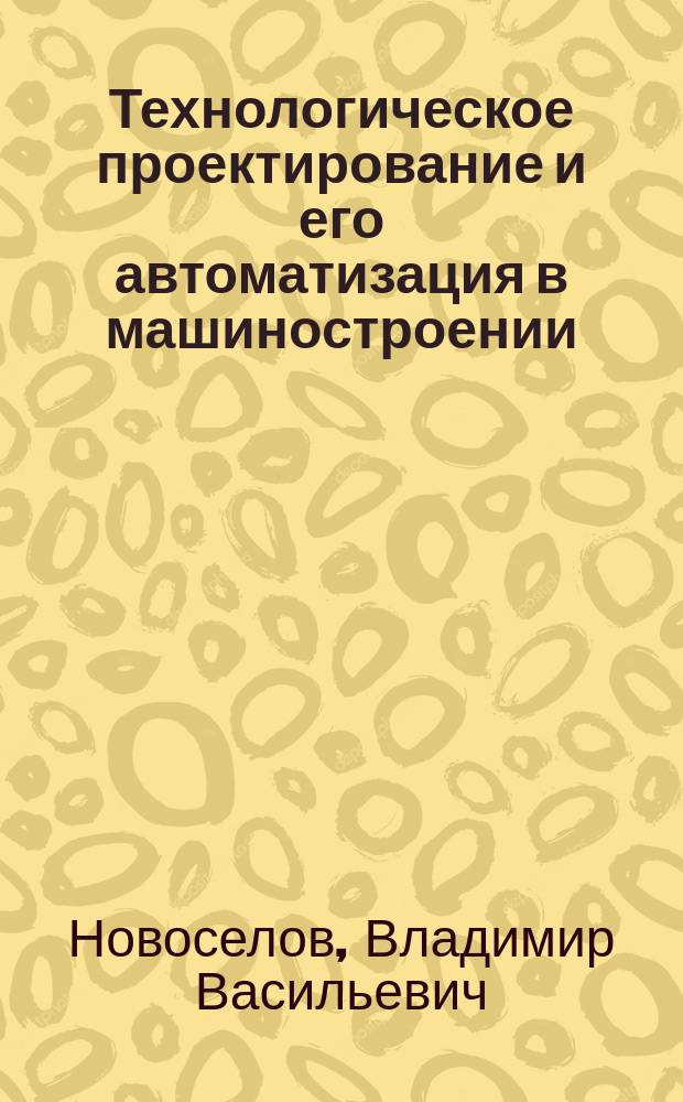 Технологическое проектирование и его автоматизация в машиностроении : Учеб. пособие для студентов направлений 551800 "Технол. машины и оборудование", 650700 "Нефтегазовое дело", 657300 "Оборудование и агрегаты нефтегазового пр-ва"