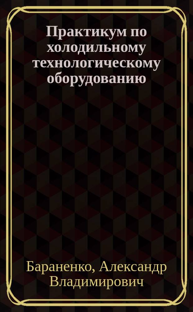 Практикум по холодильному технологическому оборудованию : Учеб. пособие : Для студентов вузов, обучающихся по направлению 655900 - "Технология сырья и продуктов животного происхождения" специальностей 27-й группы