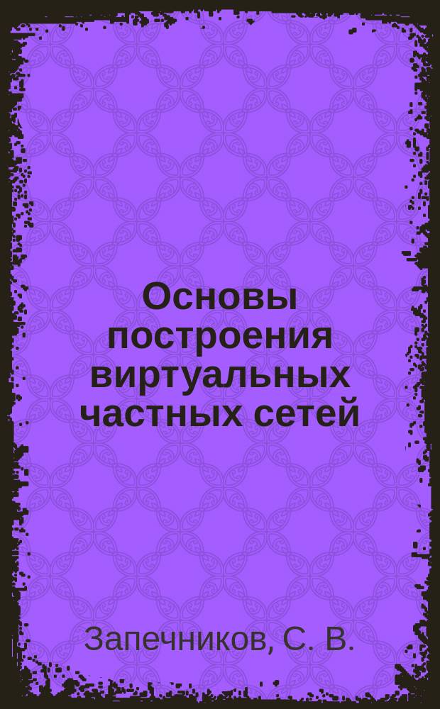 Основы построения виртуальных частных сетей : Для студентов по спец. 075200 - Компьютер. безопасность и 075500 - Комплекс. обеспечение информац. безопасности автоматизир. систем