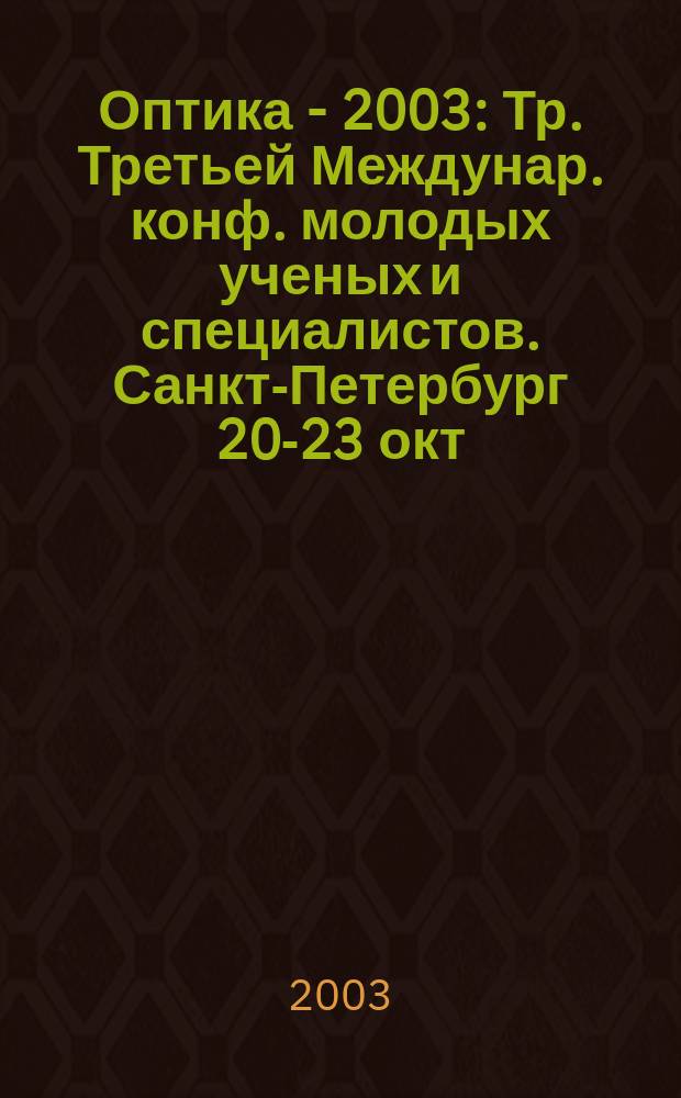 Оптика - 2003 : Тр. Третьей Междунар. конф. молодых ученых и специалистов. Санкт-Петербург 20-23 окт. 2003 г